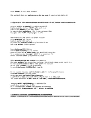 Estan baldats de tanta feina. Ho estan
El grupet de la dreta són les infermeres del teu pare. El grupet de la dreta les són
9. Digues quin tipus de complement és i substitueix-lo pel pronom feble corresponent:
Escriu la redacció al mestre (CI) Li escriu la redacció
Explicava contes als nens (CD) N’explicava als nens
Renta la cara a l’Aina (CI) Li renta la cara
En Joan només té un bolígraf (CD) En Joan només en té un
La pagesa collia fruita. (CD) La pagesa en collia
El torrent davalla ple. (CPred.) El torrent hi davalla
Escriu a ta mare (CI) Escriu-li
Escriu la postal (CD) Escriuu-la
La cuinera feia pollastre rostit (CD) La cuinera en feia
Anàrem a la plaça (CCL) Hi anàrem
Érem al cinema (CCL) Hi érem
Veníem de Barcelona (CCL) En veníem
Ningú no renunciava al premi final (CRV) Ningú no hi renunciava
Va bé acostumar-se a fer esport (CRV) Va bé acostumar-s’hi
Només parlen de futbol (CRV) Només en parlen
Pensa a donar menjar als animals (CRV) Pensa-hi
Ets massa gelós per ser només el seu company. (CAtr.) Ho ets massa per ser només el ...
Es dediquen a la venda de llibres vells (CRV) S’hi dediquen
No sap jugar a cartes (CRV) Ho hi sap jugar
Es recorda de l’excursió (CRV) Se’n recorda
No han pagat la mesada a les treballadores. (CI) No els han pagat la mesada
Parlen de nosaltres (CRV) En parlen
Pensem en totes les coses (CRV) Hi pensem
Aquell infant du tacat el baverall. (CPred.) Aquell infant hi du el baverall
Tots vàrem renunciar a la festa de fi de curs (CRV) Tots hi vàrem renunciar
Telefonem a tots els ciutadans!(CI) Telefonem-los
Aquella dona pareix la Mare de Déu.
No sé si m’arriscaré a passar (CRV) No sé si m’hi arriscaré
Sempre s’oblida dels problemes (CRV) Sempre se n’oblida
3./ IMPORTANT!!!!!!!!! COMBINACIONS PRONOMINALS.
Repassa 1r la teoria de les combinacions pronominals i després resol de nou els exercicis fets a classe.
 