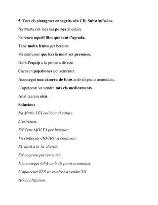 5. Tots els sintagmes ennegrits són CD. Substituïu-los.
Na Marta col·loca les pomes al calaix.
Estrenen aquell film que tant t’agrada.
Tenc molta fruita per berenar.
Va confessar que havia mort set persones.
Durà l’equip a la primera divisió.
Caçaven papallones pel sementer.
Aconseguí una càmera de fotos amb els punts acumulats.
L’apotecari va vendre tots els medicaments.
Analitzarem això.
Solucions
Na Marta LES col·loca al calaix.
L’estrenen.
EN Tenc MOLTA per berenar.
Va confessar-HO/HO va confessar.
EL durà a la 1a divisió.
EN caçaven pel sementer.
N’aconseguí UNA amb els punts acumulats.
L’apotecari ELS va vendre/va vendre’LS.
HO analitzarem.
 