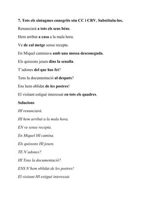 7. Tots els sintagmes ennegrits són CC i CRV. Substituïu-los.
Renunciarà a tots els seus béns.
Hem arribat a casa a la mala hora.
Ve de cal metge sense recepta.
En Miquel caminava amb una mossa desconeguda.
Els quissons jeuen dins la senalla.
T’adones del que has fet?
Tens la documentació al despatx?
Ens hem oblidat de les postres!
El visitant estigué interessat en tots els quadres.
Solucions
HI renunciarà.
HI hem arribat a la mala hora.
EN ve sense recepta.
En Miquel HI camina.
Els quissons HI jeuen.
TE N’adones?
HI Tens la documentació?
ENS N’hem oblidat de les postres!
El visitant HI estigué interessat.
 