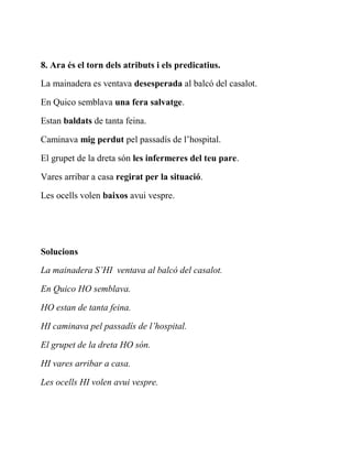 8. Ara és el torn dels atributs i els predicatius.
La mainadera es ventava desesperada al balcó del casalot.
En Quico semblava una fera salvatge.
Estan baldats de tanta feina.
Caminava mig perdut pel passadís de l’hospital.
El grupet de la dreta són les infermeres del teu pare.
Vares arribar a casa regirat per la situació.
Les ocells volen baixos avui vespre.
Solucions
La mainadera S’HI ventava al balcó del casalot.
En Quico HO semblava.
HO estan de tanta feina.
HI caminava pel passadís de l’hospital.
El grupet de la dreta HO són.
HI vares arribar a casa.
Les ocells HI volen avui vespre.
 