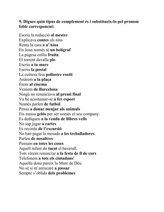 9. Digues quin tipus de complement és i substitueix-lo pel pronom
feble corresponent:
Escriu la redacció al mestre
Explicava contes als nins
Renta la cara a n’Aina
En Joan només té un bolígraf
La pagesa collia fruita.
El torrent davalla ple.
Escriu a ta mare
Escriu la postal
La cuinera feia pollastre rostit
Anàrem a la plaça
Érem al cinema
Veníem de Barcelona
Ningú no renunciava al premi final
Va bé acostumar-se a fer esport
Només parlen de futbol
Pensa a donar menjar als animals
Ets massa gelós per ser només el seu company.
Es dediquen a la venda de llibres vells
No sap jugar a cartes
Es recorda de l’excursió
No han pagat la mesada a les treballadores.
Parlen de nosaltres
Pensam en totes les coses
Aquell infant du tacat el baverall.
Tots vàrem renunciar a la festa de fi de curs
Telefonem a tots els ciutadans!
Aquella dona pareix la Mare de Déu.
No sé si m’arriscaré a passar
Sempre s’oblida dels problemes
 