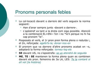Pronoms personals febles: combinació
i col·locació
 Ordre de col·locació dels pronoms
Reflexiu - CI - CD - en – hi/ho
 Joan, emporta’t els xiquets a la platja > refl.+CD+CCLloc
 Joan, emporta-te’ls-hi
 Emporta't les xiquetes de ca la tia > refl.+CD+CCLloc (prep. DE)
 Emporta-te-les-en
 L'aire se t'endugué la roba estesa al jardí > refl.+CI+CD+CCLloc
 L'aire se te la hi endugué
3a persona 2a persona 1a persona 3a persona pronoms adverbials
Es et
us
em
ens
li
els
el
la
els
les
ho
en hi
 
