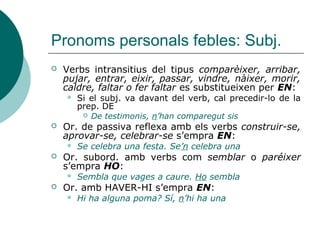 Pronoms personals febles
 Forma dels pronoms
 LI, HI, HO i LES (pl. de LA) mai canvien de forma
 Hi venia; deixa-ho!; porta-les; dóna-li.
 VOS i US són intercanviables excepte si el verb acaba
en vocal, en aquest cas només s’accepta VOS:
 Us portareu bé! Vos portareu bé! Porteu-vos bé!
(*porteu-us)
 LA segueix les regles d’accentuació davant I i U
àtones:
 La pissarra, ja no la usem gaire
 SE és preferible si el verb comença per so [s]:
 D’això ja no se sent res
 Se solen emprar les formes plenes en certes
expressions:
 Tant se val! Tant me fa! Com te dius? Déu te guard!
 