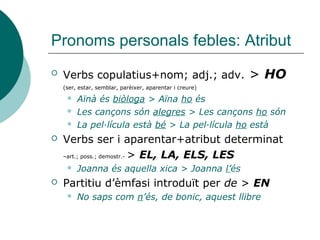 Pronoms personals febles
 Forma: HO
 Es pronuncia [o] darrere d’un verb acabat en
consonant o diftong decreixent:
 Deixeu-ho allà [deixéwo]
 Canviant-ho ara serà millor [canviánto]
 Es pronuncia [u] o [ew] davant d’un verb
començat per consonant o en combinació amb
els pronoms em, et i es:
 Li ho portarà ara mateix [liwpórta]
 M’ho portarà demà [mewportará] o [muportará]
 La combinació HO+HI>L’HI (mirar última diapositiva)
 Has portat tot això al cotxe? Sí, ja l’hi he portat
 