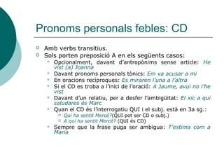 Pronoms personals febles: CD
 Amb verbs transitius, complementant-
ne el significat.
 Identificació:
 Transformar l’oració a passiva:
Jaume ha vist (a) Joanna
Subj. CD
Joana ha sigut vista per Jaume
Subj. Verb en veu passiva (SER conj.+PART.) C. Agent
 Substituir el CD pel pronom feble
corresponent de 3a persona (el-els; la-les)
He vist (a) Joanna > L’he vista
 