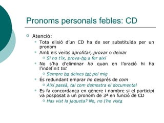 Pronoms personals febles: CD
Pronom Tipus de CD Exemple
EL
ELS
LA
LES
Determinat (art.,
demostr. o poss.)
Porta aquells llibres Porta’ls
EN  Indeterminat
 Quantificat (num.,
indef., adv. de quantitat
o quantitatiu)
Tens fam? No, no en tinc
Has trobat 3 monedes? Sí, n’he
trobat 3
Has vist molta gent? Sí, n’he vist
molta (Atenció: cal mantindre el quantificador)
HO Pronom neutre
Or. Subord. Subst.
Saps això/el que ha passat? Sí, ho
sé.
ES Or reflexives o
recíproques
Jaume i Marc s’estimem molt
 