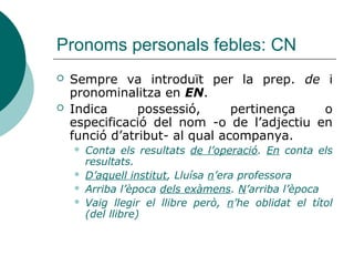 Pronoms personals febles: Atribut
 Atribut indefinit (introduït per article indefinit, sense article o
preposició): HO
 Ella ja està bé però, ell encara no ho està
 Sembla una bona estudiant > Ho sembla
 Això és de veres o no ho és?
 Atribut partitiu (introduït per de en construccions ponderatives
que expressen èmfasi): EN
 No saps com n’és, de bonic, eixe poble!
 