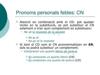 Pronoms personals febles: CI
 Sempre es refereix a persones o éssers personificables.
 Indica la persona destinatària o beneficiària de l’acció. Va
unit al verb mitjançant la preposició A:
 Regala a mi el llibre > Regala’m el llibre
 