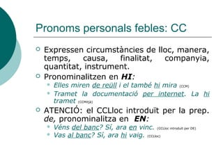 Pronoms personals febles: CI
 Els CI són invariables en gènere:
 Regala a Pau el llibre > Regala-li el llibre
 Regala a Marta i Mar el llibre > Regala’ls el llibre
 Atenció:
 No es pot confondre el CI introduït per A amb el CC de
destinació introduït per PER A:
 Li donaré això a Marta # Això és per a Marta
 Atenció, no es pot emprar el pronom SE per referir-se a el CI
de 3a no reflexiu:
 Li ho vaig explicar tot *S’ho vaig explicar tot (Se lo expliqué todo)
Complement indirecte Davant de verb començat en: Darrere de verb acabat en:
(Per) a qui? Consonant
(forma reforçada)
Vocal
(forma elidida)
Vocal
(forma reduïda)
Consonant
(forma plena)
3a persona singular
(Per) a ell/a LI LI -LI -LI
3a persona plural
(Per) a ells/elles ELS ELS ‘LS -LOS
 