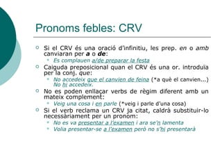 Pronoms personals febles: CN
 Sempre va introduït per la prep. de i
pronominalitza en EN.
 Indica possessió, pertinença o
especificació del nom -o de l’adjectiu en
funció d’atribut- al qual acompanya.
 Conta els resultats de l’operació. En conta els
resultats.
 D’aquell institut, Lluísa n’era professora
 Arriba l’època dels exàmens. N’arriba l’època
 Vaig llegir el llibre però, n’he oblidat el títol
(del llibre)
 