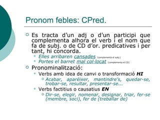Pronoms personals febles: CN i
CAdj.
 Atenció en combinació amb el CD: pot quedar
inclòs en la substitució, es pot substituir el CN
solament o triar quin complement es substitueix:
 No sé la resposta de la qüestió
CN
CD
 No la sé
 No en sé la resposta
 Si tant el CD com el CN pronominalitzen en EN,
sols es podrà substituir un complement:
 Compraran uns quants llibres de lectura
CN
CD
 En compraran un quants llibres (CN)
 En compraran uns quants de lectura (CD)
 