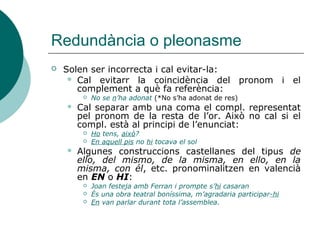 Pronoms personals febles: CC
 Expressen circumstàncies de lloc, manera,
temps, causa, finalitat, companyia, quantitat,
instrument.
 Pronominalitzen en HI:
 Elles miren de reüll i el també hi mira (CCM)
 Tramet la documentació per internet. La hi
tramet (CCMitjà)
 ATENCIÓ: el CCLloc introduït per la prep. de,
pronominalitza en EN:
 Véns del banc? Sí, ara en vinc. (CCLloc
introduït per DE)
 Vas al banc? Sí, ara hi vaig. (CCLloc)
 