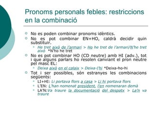 Pronoms febles: CRV
 No es poden enllaçar verbs de règim diferent
amb un mateix complement:
 Veig una cosa i en parle (*veig i parle d’una
cosa)
 Si el verb reclama un CRV ja citat, caldrà
substituir-lo necessàriament per un pronom:
 No es va presentar a l’examen i ara se’n
lamenta
 Volia presentar-se a l’examen però no s’hi
presentarà
 