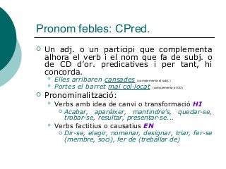 Pronom febles: CPred.
 Un adj. o un participi que complementa
alhora el verb i el nom que fa de subj. o
de CD d’or. predicatives i per tant, hi
concorda.
 Elles arribaren cansades (complementa el subj.)
 Portes el barret mal col·locat (complementa el CD)
 Pronominalització:
 Verbs amb idea de canvi o transformació HI
 Acabar, aparéixer, mantindre’s, quedar-se,
trobar-se, resultar, presentar-se...
 Verbs factitius o causatius EN
 Dir-se, elegir, nomenar, designar, triar, fer-se
(membre, soci), fer de (treballar de)
 