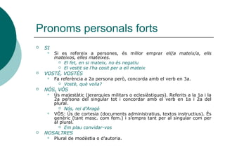 Pronoms personals forts
 SI
 Si es refereix a persones, és millor emprar ell/a mateix/a, ells
mateixos, elles mateixes.
 El fet, en si mateix, no és negatiu
 El vestit se l’ha cosit per a ell mateix
 VOSTÉ, VOSTÉS
 Fa referència a 2a persona però, concorda amb el verb en 3a.
 Vostè, què volia?
 NÓS, VÓS
 Ús majestàtic (jerarquies militars o eclesiàstiques). Referits a la 1a i la
2a persona del singular tot i concordar amb el verb en 1a i 2a del
plural.
 Nós, rei d’Aragó
 VÓS: Ús de cortesia (documents administratius, textos instructius). És
genèric (tant masc. com fem.) i s’empra tant per al singular com per
al plural.
 Em plau convidar-vos
 NOSALTRES
 Plural de modèstia o d’autoria.
 