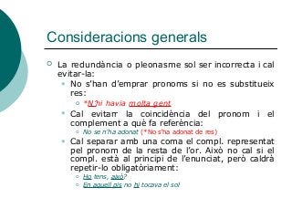 Consideracions generals
 La redundància o pleonasme sol ser incorrecta i cal
evitar-la:
 No s’han d’emprar pronoms si no es substitueix
res:
 *N’hi havia molta gent
 Cal evitarr la coincidència del pronom i el
complement a què fa referència:
 No se n’ha adonat (*No s’ha adonat de res)
 Cal separar amb una coma el compl. representat
pel pronom de la resta de l’or. Això no cal si el
compl. està al principi de l’enunciat, però caldrà
repetir-lo obligatòriament:
 Ho tens, això?
 En aquell pis no hi tocava el sol
 