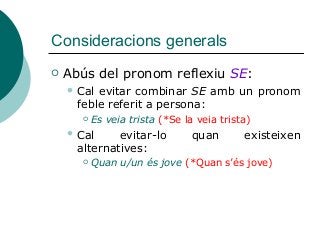 Consideracions generals
 Abús del pronom reflexiu SE:
 Cal evitar combinar SE amb un pronom
feble referit a persona:
 Es veia trista (*Se la veia trista)
 Cal evitar-lo quan existeixen
alternatives:
 Quan u/un és jove (*Quan s’és jove)
 