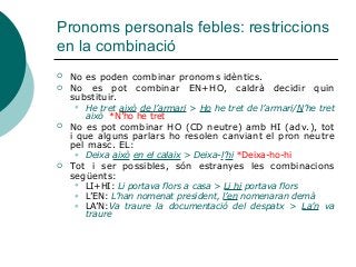 Pronoms personals febles: restriccions
en la combinació
 No es poden combinar pronoms idèntics.
 No es pot combinar EN+HO, caldrà decidir quin
substituir.
 He tret això de l’armari > Ho he tret de l’armari/N’he tret
això *N’ho he tret
 No es pot combinar HO (CD neutre) amb HI (adv.), tot
i que alguns parlars ho resolen canviant el pron neutre
pel masc. EL:
 Deixa això en el calaix > Deixa-l’hi *Deixa-ho-hi
 Tot i ser possibles, són estranyes les combinacions
següents:
 LI+HI: Li portava flors a casa > Li hi portava flors
 L’EN: L’han nomenat president, l’en nomenaran demà
 LA’N:Va traure la documentació del despatx > La’n va
traure
 