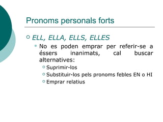 Pronoms personals forts
 ELL, ELLA, ELLS, ELLES
 No es poden emprar per referir-se a
éssers inanimats, cal buscar
alternatives:
 Suprimir-los
 Anirem amb cotxe o sense?
 Substituir-los pels pronoms febles EN o HI
 No sé si se'n faran càrrec
 Emprar relatius
 És una pel·lícula en la qual...
 