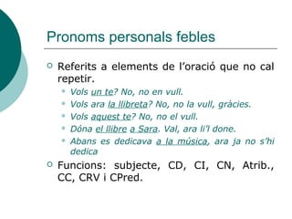 Pronoms personals febles
 Referits a elements de l’oració que no cal
repetir.
 Vols un te? No, no en vull.
 Vols ara la llibreta? No, no la vull, gràcies.
 Vols aquest te? No, no el vull.
 Dóna el llibre a Sara. Val, ara li’l done.
 Abans es dedicava a la música, ara ja no s’hi
dedica
 Funcions: subjecte, CD, CI, CN, Atrib.,
CC, CRV i CPred.
 