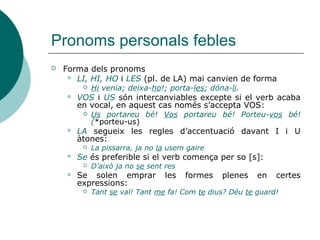 Pronoms personals febles
 La col·locació davant o darrere del verb segueix la norma
següent:
 Han d’anar sempre junts -davant o darrere-.
 Me la dónes? Dóna-me-la
 L’apòstrof va tant a la dreta com siga possible.
 Quan se'n va? Ja se n'ha anat
Atenció EL+EN> L’EN (no *le’n perquè no hi ha cap
pronom “le”)
 Posposats al verb, el 1r
pronom pren forma plena o
reduïda i, el 2n
l'adopta reforçada:
 Agafa’ls-la; donar-nos-en
 