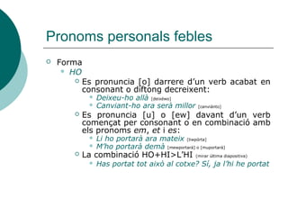 Pronoms personals febles
 El pronom que va darrere d’altre pronom acabat en –s,
adoptarà la forma reforçada:
 Torneu-los-els
 SE davant US, no s’apostrofa:
 Se us atendrà de seguida
 ME, TE i SE mantenen la forma plena quan es combinen
davant els pron. femenins de 3a LA, LES:
 Te la contaré si ell vol (la història)
 