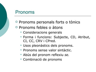 Pronoms
 Pronoms personals forts o tònics
 Pronoms febles o àtons
 Consideracions generals
 Forma i funcions: Subjecte, CD, Atribut,
CI, CC, CRV i CPred.
 Usos pleonàstics dels pronoms.
 Pronoms sense valor sintàctic.
 Abús del pronom reflexiu se.
 Combinació de pronoms
 