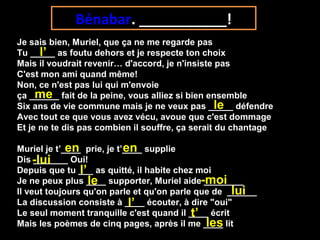 Je sais bien, Muriel, que ça ne me regarde pas
Tu _____ as foutu dehors et je respecte ton choix
Mais il voudrait revenir… d'accord, je n'insiste pas
C'est mon ami quand même!
Non, ce n'est pas lui qui m'envoie
ça ______ fait de la peine, vous alliez si bien ensemble
Six ans de vie commune mais je ne veux pas _____ défendre
Avec tout ce que vous avez vécu, avoue que c'est dommage
Et je ne te dis pas combien il souffre, ça serait du chantage
Muriel je t’____ prie, je t’____ supplie
Dis _______ Oui!
Depuis que tu ___ as quitté, il habite chez moi
Je ne peux plus ____ supporter, Muriel aide ________
Il veut toujours qu'on parle et qu'on parle que de ______
La discussion consiste à ____ écouter, à dire "oui"
Le seul moment tranquille c'est quand il ____ écrit
Mais les poèmes de cinq pages, après il me ____ lit
Bénabar. ___________!
l’
le
en en
-lui
l’
me
le -moi
l’
t’
les
lui
 