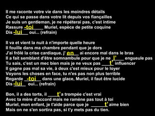 Il me raconte votre vie dans les moindres détails
Ce qui se passe dans votre lit depuis vos fiançailles
Je suis un gentleman, je ne répéterai pas, c'est intime
Rassure ________ Muriel, espèce de petite coquine
Dis ______ oui... (refrain)
Il va et vient la nuit à n'importe quelle heure
Il fouille dans ma chambre pendant que je dors
J'ai frôlé la crise cardiaque, j' _____ ai encore mal dans le bras
Il a fait semblant d'être somnambule pour que je ne _____ engueule pas
Tu sais, c'est un mec bien mais je ne veux pas _____ influencer
Il gagne pas mal sa vie, à deux c'est mieux pour le loyer
Voyons les choses en face, tu n'es pas non plus terrible
Regarde _______ dans une glace, Muriel, il faut être lucide
Dis _____ oui... (refrain)
Bon, il a des torts, il _____ a trompée c'est vrai
Avec ta mère d'accord mais ne ramène pas tout à toi
Muriel, mon enfant, je t'aide parce que je _______ aime bien
Mais on ne s'en sortira pas, si t'y mets pas du tien.
-toi
-lui
en
l’
t’
-toi
-lui
t’
t’
 