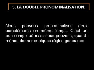 5. LA DOUBLE PRONOMINALISATION.
Nous pouvons pronominaliser deux
compléments en même temps. C’est un
peu compliqué mais nous pouvons, quand-
même, donner quelques règles générales:
 