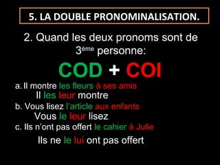 5. LA DOUBLE PRONOMINALISATION.
2. Quand les deux pronoms sont de
3ème
personne:
COD + COI
a.Il montre les fleurs à ses amis
b. Vous lisez l’article aux enfants
c. Ils n’ont pas offert le cahier à Julie
Il les leur montre
Vous le leur lisez
Ils ne le lui ont pas offert
 