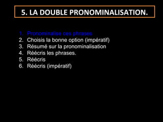 5. LA DOUBLE PRONOMINALISATION.
1. Pronominalise ces phrases
2. Choisis la bonne option (impératif)
3. Résumé sur la pronominalisation
4. Réécris les phrases.
5. Réécris
6. Réécris (impératif)
 