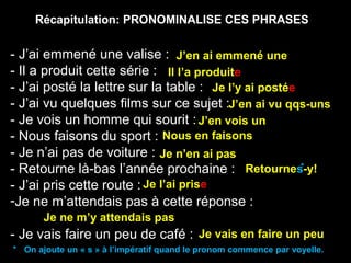 Récapitulation: PRONOMINALISE CES PHRASES
- J’ai emmené une valise :
- Il a produit cette série :
- J’ai posté la lettre sur la table :
- J’ai vu quelques films sur ce sujet :
- Je vois un homme qui sourit :
- Nous faisons du sport :
- Je n’ai pas de voiture :
- Retourne là-bas l’année prochaine :
- J’ai pris cette route :
-Je ne m’attendais pas à cette réponse :
- Je vais faire un peu de café :
J’en ai emmené une
Il l’a produite
Je l’y ai postée
J’en ai vu qqs-uns
J’en vois un
Nous en faisons
Je n’en ai pas
Retournes-y!
Je l’ai prise
Je ne m’y attendais pas
Je vais en faire un peu
*
* On ajoute un « s » à l’impératif quand le pronom commence par voyelle.
 
