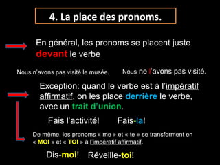 4. La place des pronoms.
En général, les pronoms se placent juste
devant le verbe
Exception: quand le verbe est à l’impératifimpératif
affirmatifaffirmatif, on les place derrière le verbe,
avec un trait d’union.
Nous n’avons pas visité le musée. Nous ne l’avons pas visité.
Fais l’activité! Fais-la!
De même, les pronoms « me » et « te » se transforment en
« MOI » et « TOI » à l’impératif affirmatif.
Dis-moi! Réveille-toi!
 