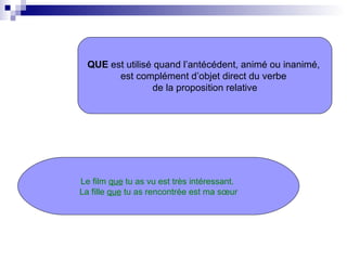 QUE  est utilisé quand l’antécédent, animé ou inanimé,  est complément d’objet direct du verbe  de la proposition relative Le film  que  tu as vu est très intéressant.  La fille  que  tu as rencontrée est ma sœur 