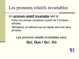 Les pronoms relatifs invariables
Un pronom relatif invariable sert à:
• Faire une phrase complexe à partir de 2 phrases
simples.
• Remplacer un élément qui se répète dans les deux
phrases.
Les pronoms relatifs invariables sont:
Qui, Que / Qu’, Où
 
