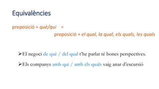 Equivalències
preposició + què/qui =
preposició + el qual, la qual, els quals, les quals
El negoci de què / del qual t’he parlat té bones perspectives.
Els companys amb qui / amb els quals vaig anar d’excursió
 