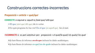 Construccions correctes-incorrectes
Preposició + article + què/qui
CORRECTE si equival a: aquell-a /això que/ allò que
El que (això que/allò que) dic és veritat
En quin programa ho has vist? En el que (en aquell que) fan al matí.
INCORRECTE si es pot substituir per: preposició + el qual/la qual/ els quals/ les qual
Ja hem lliurat els informes en els que incloem les dades acadèmiques.
Ja hem lliurat els informes en què/en els quals incloem les dades acadèmiques
 