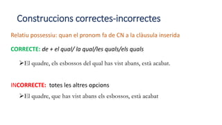 Construccions correctes-incorrectes
Relatiu possessiu: quan el pronom fa de CN a la clàusula inserida
CORRECTE: de + el qual/ la qual/les quals/els quals
El quadre, els esbossos del qual has vist abans, està acabat.
INCORRECTE: totes les altres opcions
El quadre, que has vist abans els esbossos, està acabat
 