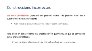 Construccions incorrectes
Cal evitar pleonasmes (repetició del pronom relatiu i de pronom feble per a
substituir el mateix antecedent)
 Vam visitar la masia on hi anàvem sempre abans. (on=masia)
Però quan un dels pronoms està afectat per un quantitatiu, sí que és correcte la
doble pronominalització.
 Van participar a la marató tretze nois dels quals en van arribar dotze.
 