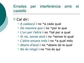 Pronoms de relatiu. Tipus
TIPUS VALOR FORMA: exemple
Àton
o feble
Adj. QUE es refereix a persones i coses, no admet art. Anteposat, però
es pot substituir pel relatiu variable el qual, la qual, els quals, les
quals:
La dona que ha vingut és Sara La novel·la que has llegit, t’ha
agradat?
Subst. ART+QUE quan es refereix a persones, millor emprar QUI o EL
QUI. Es pot canviar l’art. per un demostr. però no pel rel.
compost:
El que dius és interessant
Tònic
o fort
Adj. PREP+QUÈ es refereix a coses; se’l pot substituir pel rel.
compost. No és correcte anteposar un art. a la prep.:
Busquen el llapis amb què signar el document
Subst. ART+QUI es refereix a persones; s’empra en or. sub. subst.
sense antecedent; pot anar precedit d’article:
(El) qui no vulga pols que no vaja a l’era
Adj. PREP+QUI es refereix a persones; es pot substituir pel rel.
compost; no admet art. entre la prep. i el rel.:
La persona en qui confiava no m’ha decebut
 