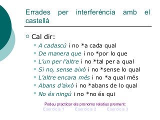 Errades per interferència amb el
castellà
 Cal dir:
 A cadascú i no *a cada qual
 De manera que i no *por lo que
 L’un per l’altre i no *tal per a qual
 Si no, sense això i no *sense lo qual
 L’altre encara més i no *a qual més
 Abans d’això i no *abans de lo qual
 No és ningú i no *no és qui
Podeu practicar els pronoms relatius prement:
Exercicis 1 Exercicis 2 Exercicis 3
 