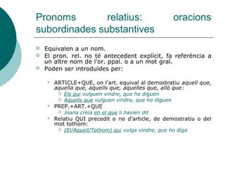 Pronoms relatius
 QUE antecedent: persones o coses.
 QUI antecedent: persones.
 QUÈ antecedent: coses. Va precedit de
les preposicions a, amb, en, de i per.
 Sovint equival a el qual, la qual, els
quals, les quals.
 ON: indica lloc. Es pot emprar sense
antecedent.
 Sovint equival a en què (en el qual...)
 