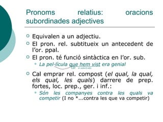 Pronoms relatius
 EL QUAL, LA QUAL, ELS QUALS, LES
QUALS relatiu variable compost. Va
precedit de preposicions tòniques o de
locucions prepositives:
 És un cançó sobre la qual s'ha parlat
molt.
 LA QUAL COSA, COSA QUE solen
traduir la construcció castellana lo que.
 Arribà abans d'hora, la qual cosa
dificultà la sorpresa.
 