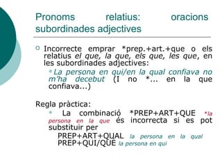 Pronoms relatius: oracions
subordinades substantives
 Equivalen a un substantiu.
 El pron. no té antecedent explícit, fa referència a un
altre nom de l’or. ppal. o a un mot gral.
 Els pronoms relatiu equivalen als demostratius aquell
que, aquella que, aquells que, aquelles que, allò que:
 ARTICLE/DEMOSTRATIU+QUE
 Van fer el que havien decidit = ... allò que havien decidit
 És la que està fora = És aquella que està fora
 Els que no hem convidat, no vindran = Aquells que no ...
 PREP.+ART./DEMOST.+QUE
 Joana creia en el que li havien dit = ... en allò que li
havien dit.
 No parle d'aquests llibres sinó dels que vam llegir l'any
passat = ... d'aquells que vam llegir...
 Relatiu QUI precedit o no d’article, de demostratiu o
del mot tothom:
 (El/Aquell/Tothom) qui vulga vindre, que ho diga
 