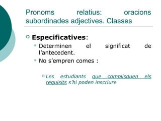 Pronoms relatius: oracions
subordinades adjectives
 Equivalen a un adjectiu.
 Substitueix un antecedent de l’or. ppal.
 Té funció sintàctica en l’or. subord.
SUBJECTE
 La pel·lícula que hem vist era genial
CD or.subord.adjc.
 Darrere de preposicions tòniques,
locucions prepositives, gerundis i
infinitius, s'ha d'emprar el rel. compost el
qual, la qual, els qual, les quals:
 Són les companyes contra les quals va
competir (*...contra les que va competir)
 