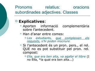 Pronoms relatius: oracions
subordinades adjectives
 És incorrecte emprar *prep.+art.+que o els
relatius el que, la que, els que, les que:
 La persona en qui/en la qual confiava no
m’ha decebut (*... en la que confiava...)
Regla pràctica:
*PREP+ART+QUE és incorrecta si es pot
substituir per:
PREP+ART.+QUAL la persona en la qual ...
PREP+QUI/QUÈ la persona en qui ...
I no *la persona en la que
 
