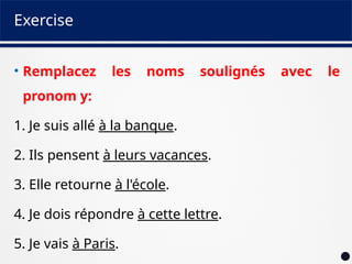 Exercise
• Remplacez les noms soulignés avec le
pronom y:
1. Je suis allé à la banque.
2. Ils pensent à leurs vacances.
3. Elle retourne à l'école.
4. Je dois répondre à cette lettre.
5. Je vais à Paris.
 