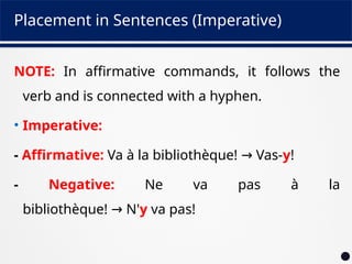 Placement in Sentences (Imperative)
NOTE: In affirmative commands, it follows the
verb and is connected with a hyphen.
• Imperative:
- Affirmative: Va à la bibliothèque! Vas-
→ y!
- Negative: Ne va pas à la
bibliothèque! N'
→ y va pas!
 