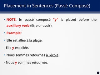 Placement in Sentences (Passé Composé)
• NOTE: In passé composé "y" is placed before the
auxiliary verb (être or avoir).
• Example:
• Elle est allée à la plage.
- Elle y est allée.
• Nous sommes retournés à l'école.
- Nous y sommes retournés.
 